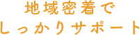 地域密着でしっかりサポート